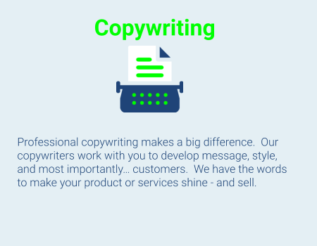 Copywriting      Professional copywriting makes a big difference.  Our copywriters work with you to develop message, style, and most importantly… customers.  We have the words to make your product or services shine - and sell.