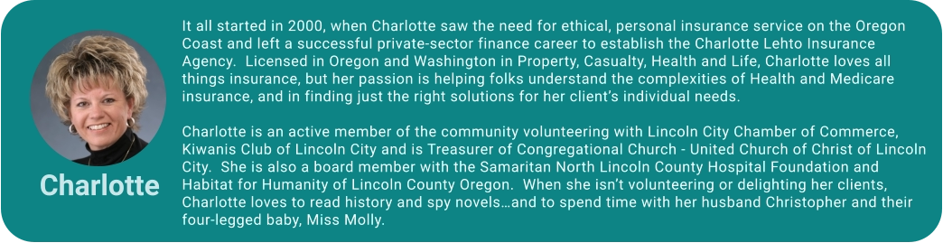 It all started in 2000, when Charlotte saw the need for ethical, personal insurance service on the Oregon Coast and left a successful private-sector finance career to establish the Charlotte Lehto Insurance Agency.  Licensed in Oregon and Washington in Property, Casualty, Health and Life, Charlotte loves all things insurance, but her passion is helping folks understand the complexities of Health and Medicare insurance, and in finding just the right solutions for her client’s individual needs.       Charlotte is an active member of the community volunteering with Lincoln City Chamber of Commerce, Kiwanis Club of Lincoln City and is Treasurer of Congregational Church - United Church of Christ of Lincoln City.  She is also a board member with the Samaritan North Lincoln County Hospital Foundation and Habitat for Humanity of Lincoln County Oregon.  When she isn’t volunteering or delighting her clients, Charlotte loves to read history and spy novels…and to spend time with her husband Christopher and their four-legged baby, Miss Molly.  Charlotte