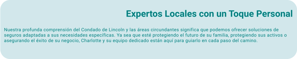 Expertos Locales con un Toque Personal Nuestra profunda comprensión del Condado de Lincoln y las áreas circundantes significa que podemos ofrecer soluciones de seguros adaptadas a sus necesidades específicas. Ya sea que esté protegiendo el futuro de su familia, protegiendo sus activos o asegurando el éxito de su negocio, Charlotte y su equipo dedicado están aquí para guiarlo en cada paso del camino.