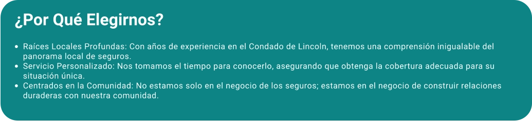 ¿Por Qué Elegirnos?  •	Raíces Locales Profundas: Con años de experiencia en el Condado de Lincoln, tenemos una comprensión inigualable del panorama local de seguros. •	Servicio Personalizado: Nos tomamos el tiempo para conocerlo, asegurando que obtenga la cobertura adecuada para su situación única. •	Centrados en la Comunidad: No estamos solo en el negocio de los seguros; estamos en el negocio de construir relaciones duraderas con nuestra comunidad.