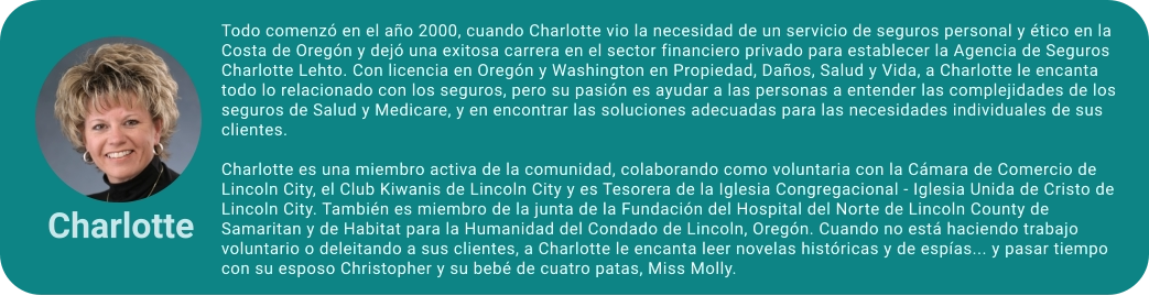 Todo comenzó en el año 2000, cuando Charlotte vio la necesidad de un servicio de seguros personal y ético en la Costa de Oregón y dejó una exitosa carrera en el sector financiero privado para establecer la Agencia de Seguros Charlotte Lehto. Con licencia en Oregón y Washington en Propiedad, Daños, Salud y Vida, a Charlotte le encanta todo lo relacionado con los seguros, pero su pasión es ayudar a las personas a entender las complejidades de los seguros de Salud y Medicare, y en encontrar las soluciones adecuadas para las necesidades individuales de sus clientes.  Charlotte es una miembro activa de la comunidad, colaborando como voluntaria con la Cámara de Comercio de Lincoln City, el Club Kiwanis de Lincoln City y es Tesorera de la Iglesia Congregacional - Iglesia Unida de Cristo de Lincoln City. También es miembro de la junta de la Fundación del Hospital del Norte de Lincoln County de Samaritan y de Habitat para la Humanidad del Condado de Lincoln, Oregón. Cuando no está haciendo trabajo voluntario o deleitando a sus clientes, a Charlotte le encanta leer novelas históricas y de espías... y pasar tiempo con su esposo Christopher y su bebé de cuatro patas, Miss Molly.  Charlotte