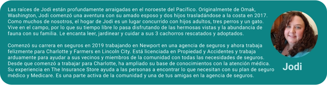 Las raíces de Jodi están profundamente arraigadas en el noroeste del Pacífico. Originalmente de Omak, Washington, Jodi comenzó una aventura con su amado esposo y dos hijos trasladándose a la costa en 2017. Como muchos de nosotros, el hogar de Jodi es un lugar concurrido con hijos adultos, tres perros y un gato. Vive en el campo, por lo que su tiempo libre lo pasa disfrutando de las hermosas vistas y la abundancia de fauna con su familia. Le encanta leer, jardinear y cuidar a sus 3 cachorros rescatados y adoptados.  Comenzó su carrera en seguros en 2019 trabajando en Newport en una agencia de seguros y ahora trabaja felizmente para Charlotte y Farmers en Lincoln City. Está licenciada en Propiedad y Accidentes y trabaja arduamente para ayudar a sus vecinos y miembros de la comunidad con todas las necesidades de seguros. Desde que comenzó a trabajar para Charlotte, ha ampliado su base de conocimientos con la atención médica. Su experiencia en The Insurance Store ayuda a las personas a encontrar lo que necesitan con su plan de seguro médico y Medicare. Es una parte activa de la comunidad y una de tus amigas en la agencia de seguros. Jodi