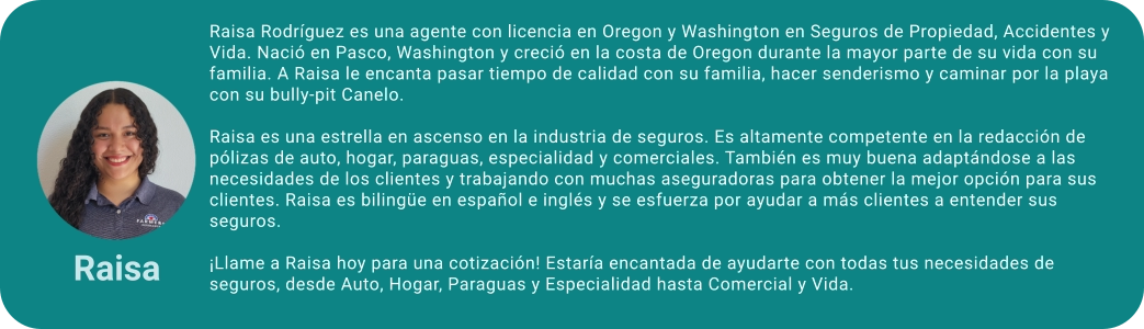 Raisa Rodríguez es una agente con licencia en Oregon y Washington en Seguros de Propiedad, Accidentes y Vida. Nació en Pasco, Washington y creció en la costa de Oregon durante la mayor parte de su vida con su familia. A Raisa le encanta pasar tiempo de calidad con su familia, hacer senderismo y caminar por la playa con su bully-pit Canelo.  Raisa es una estrella en ascenso en la industria de seguros. Es altamente competente en la redacción de pólizas de auto, hogar, paraguas, especialidad y comerciales. También es muy buena adaptándose a las necesidades de los clientes y trabajando con muchas aseguradoras para obtener la mejor opción para sus clientes. Raisa es bilingüe en español e inglés y se esfuerza por ayudar a más clientes a entender sus seguros.  ¡Llame a Raisa hoy para una cotización! Estaría encantada de ayudarte con todas tus necesidades de seguros, desde Auto, Hogar, Paraguas y Especialidad hasta Comercial y Vida. Raisa